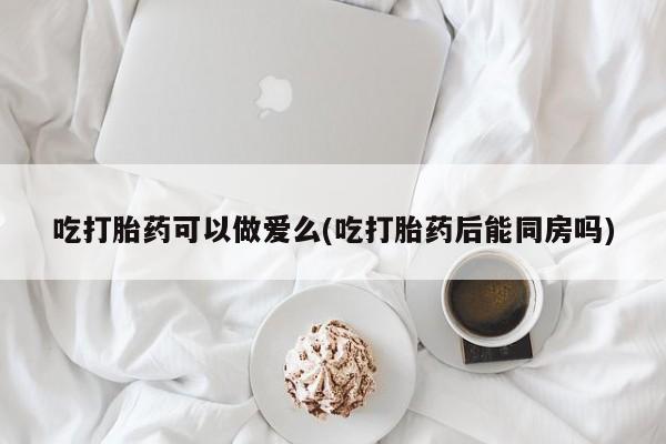 卖打胎药联系方式，吃打胎药可以做爱么(吃打胎药后能同房吗)