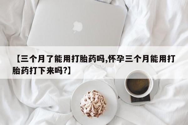 卖打胎药联系方式，【三个月了能用打胎药吗,怀孕三个月能用打胎药打下来吗?】