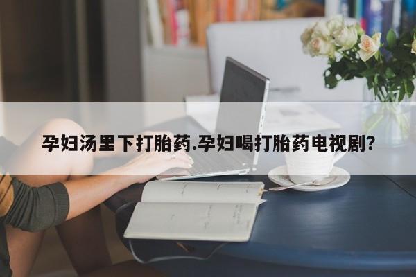 卖打胎药联系方式，孕妇汤里下打胎药.孕妇喝打胎药电视剧？