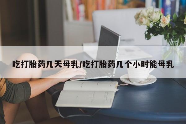 卖打胎药联系方式，吃打胎药几天母乳/吃打胎药几个小时能母乳