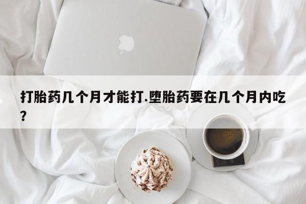 卖打胎药联系方式，打胎药几个月才能打.堕胎药要在几个月内吃？