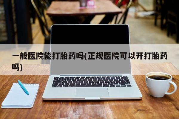 卖打胎药联系方式，一般医院能打胎药吗(正规医院可以开打胎药吗)