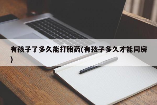 卖打胎药联系方式，有孩子了多久能打胎药(有孩子多久才能同房)