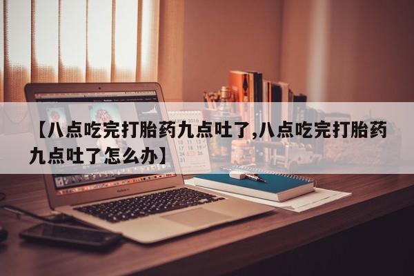 卖打胎药联系方式，【八点吃完打胎药九点吐了,八点吃完打胎药九点吐了怎么办】