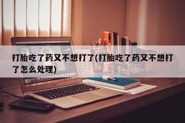 卖打胎药联系方式，打胎吃了药又不想打了(打胎吃了药又不想打了怎么处理)
