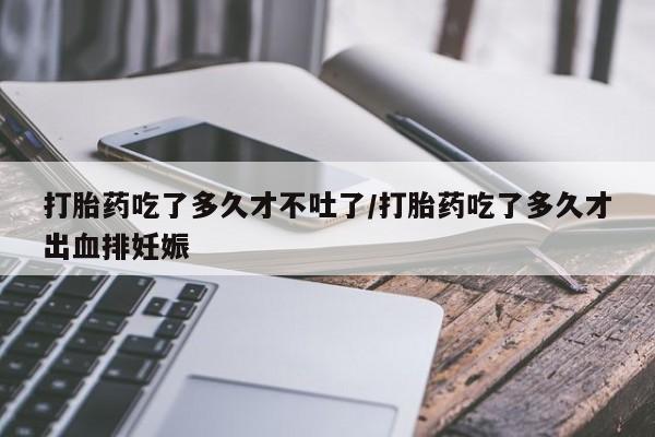 卖打胎药联系方式，打胎药吃了多久才不吐了/打胎药吃了多久才出血排妊娠