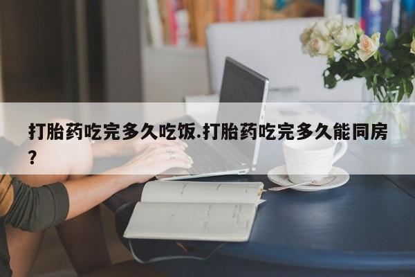卖打胎药联系方式，打胎药吃完多久吃饭.打胎药吃完多久能同房？