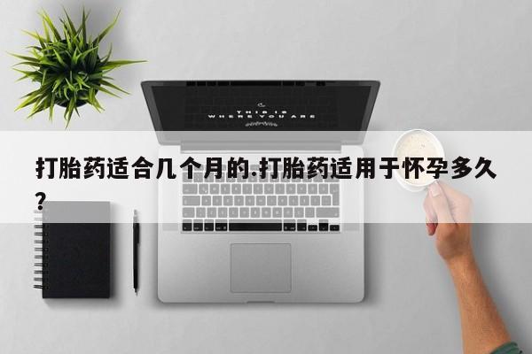 卖打胎药联系方式，打胎药适合几个月的.打胎药适用于怀孕多久？