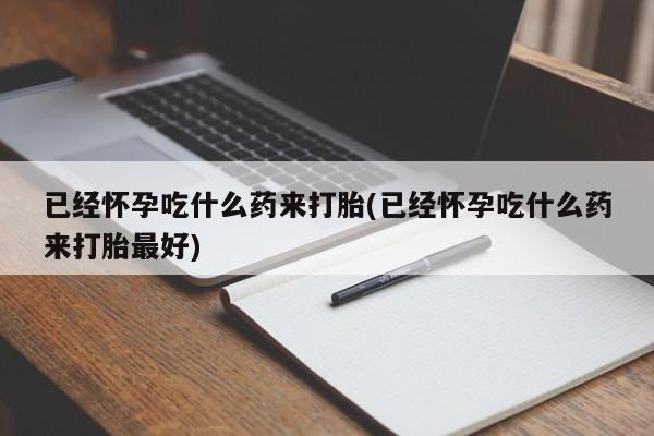 卖打胎药联系方式，已经怀孕吃什么药来打胎(已经怀孕吃什么药来打胎最好)