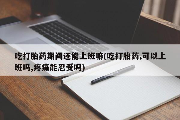 卖打胎药联系方式，吃打胎药期间还能上班嘛(吃打胎药,可以上班吗,疼痛能忍受吗)