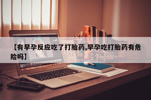 卖打胎药联系方式，【有早孕反应吃了打胎药,早孕吃打胎药有危险吗】
