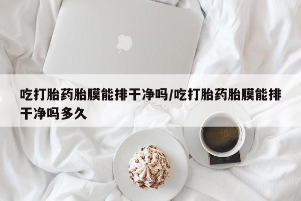 卖打胎药联系方式，吃打胎药胎膜能排干净吗/吃打胎药胎膜能排干净吗多久