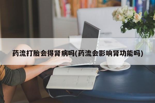 卖打胎药联系方式，药流打胎会得肾病吗(药流会影响肾功能吗)
