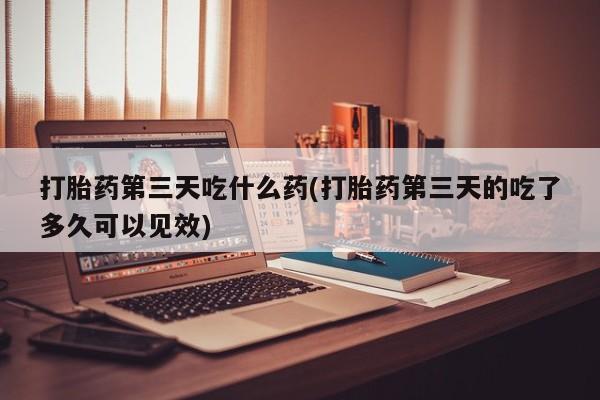 卖打胎药联系方式，打胎药第三天吃什么药(打胎药第三天的吃了多久可以见效)