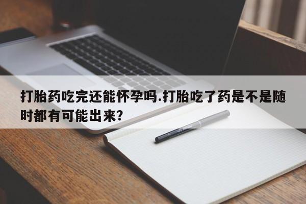 卖打胎药联系方式，打胎药吃完还能怀孕吗.打胎吃了药是不是随时都有可能出来？