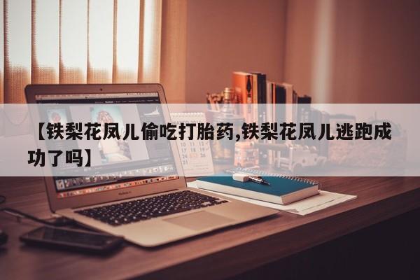 卖打胎药联系方式，【铁梨花凤儿偷吃打胎药,铁梨花凤儿逃跑成功了吗】