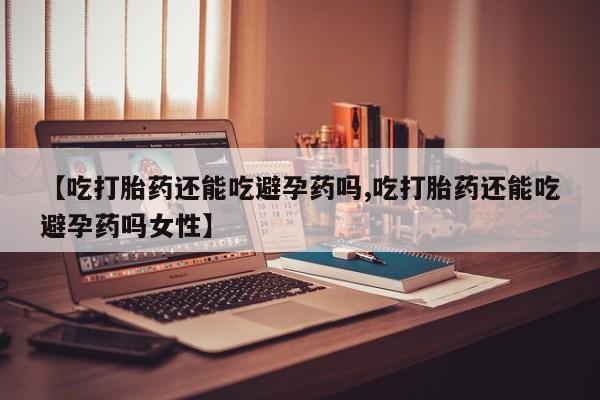 卖打胎药联系方式，【吃打胎药还能吃避孕药吗,吃打胎药还能吃避孕药吗女性】