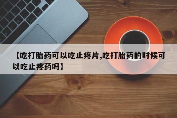 卖打胎药联系方式，【吃打胎药可以吃止疼片,吃打胎药的时候可以吃止疼药吗】