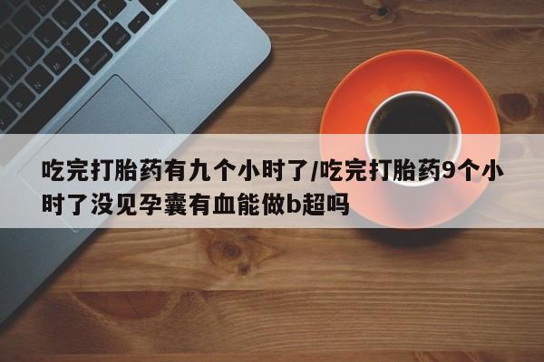 卖打胎药联系方式，吃完打胎药有九个小时了/吃完打胎药9个小时了没见孕囊有血能做b超吗
