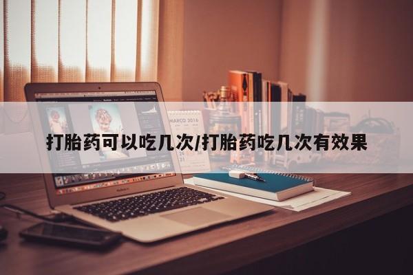 卖打胎药联系方式，打胎药可以吃几次/打胎药吃几次有效果