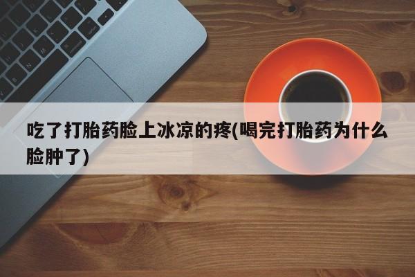 卖打胎药联系方式，吃了打胎药脸上冰凉的疼(喝完打胎药为什么脸肿了)