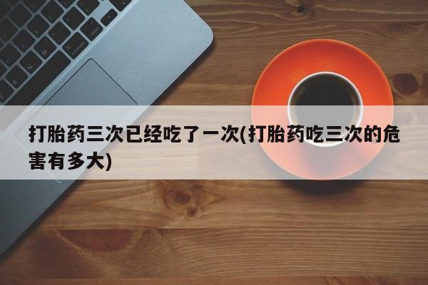 卖打胎药联系方式，打胎药三次已经吃了一次(打胎药吃三次的危害有多大)