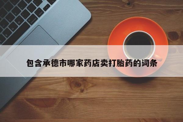 卖打胎药联系方式，包含承德市哪家药店卖打胎药的词条