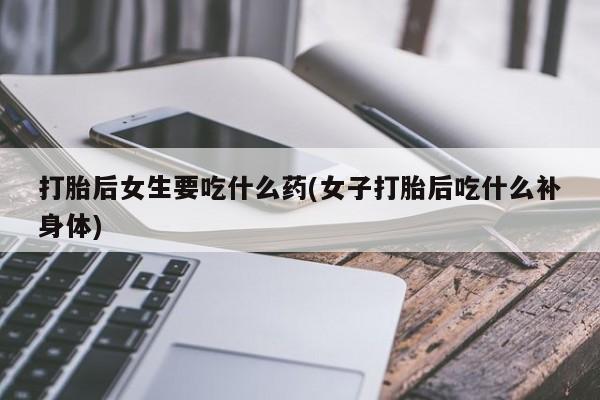卖打胎药联系方式，打胎后女生要吃什么药(女子打胎后吃什么补身体)
