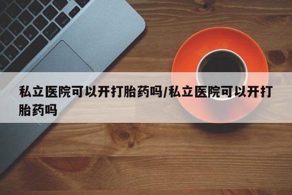卖打胎药联系方式，私立医院可以开打胎药吗/私立医院可以开打胎药吗