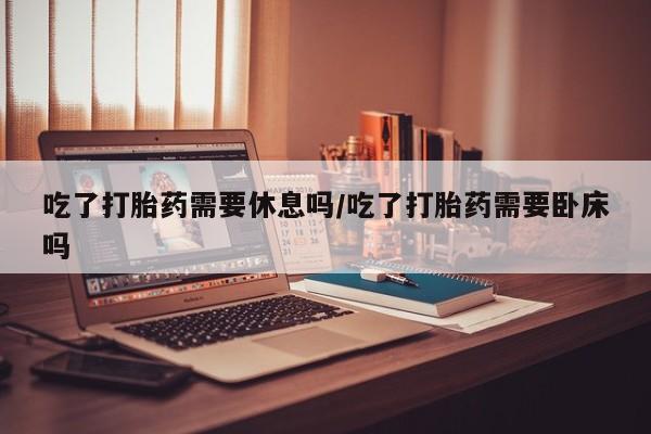 卖打胎药联系方式，吃了打胎药需要休息吗/吃了打胎药需要卧床吗