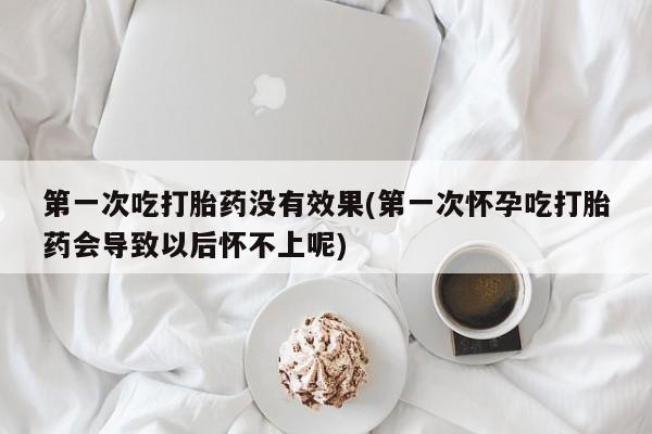 卖打胎药联系方式，第一次吃打胎药没有效果(第一次怀孕吃打胎药会导致以后怀不上呢)