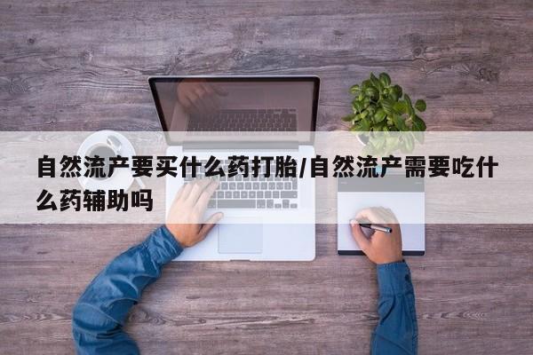 卖打胎药联系方式，自然流产要买什么药打胎/自然流产需要吃什么药辅助吗