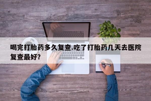 卖打胎药联系方式，喝完打胎药多久复查.吃了打胎药几天去医院复查最好？