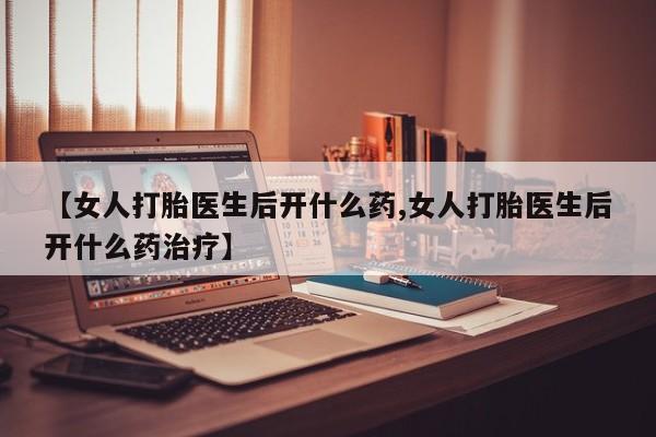 卖打胎药联系方式，【女人打胎医生后开什么药,女人打胎医生后开什么药治疗】
