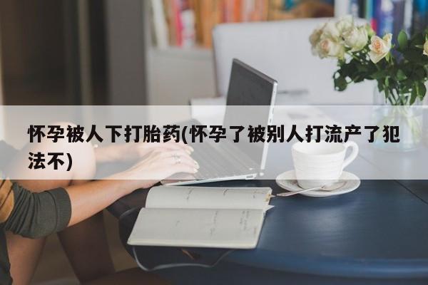 卖打胎药联系方式，怀孕被人下打胎药(怀孕了被别人打流产了犯法不)