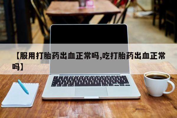 卖打胎药联系方式，【服用打胎药出血正常吗,吃打胎药出血正常吗】