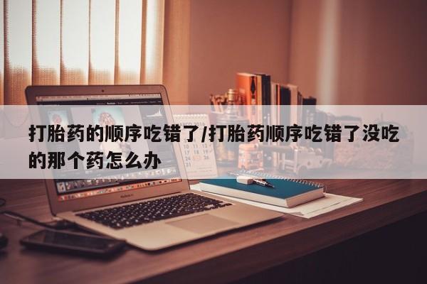 卖打胎药联系方式，打胎药的顺序吃错了/打胎药顺序吃错了没吃的那个药怎么办