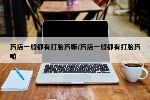 卖打胎药联系方式，药店一般都有打胎药嘛/药店一般都有打胎药嘛
