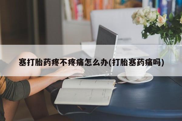 卖打胎药联系方式，塞打胎药疼不疼痛怎么办(打胎塞药痛吗)