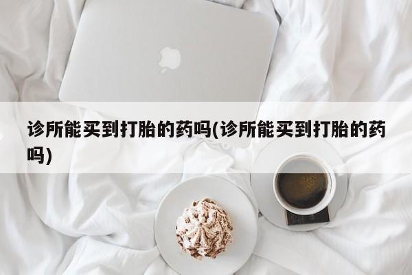 卖打胎药联系方式，诊所能买到打胎的药吗(诊所能买到打胎的药吗)