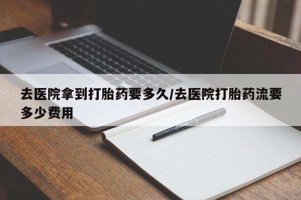 卖打胎药联系方式，去医院拿到打胎药要多久/去医院打胎药流要多少费用