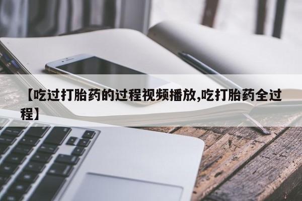 卖打胎药联系方式，【吃过打胎药的过程视频播放,吃打胎药全过程】