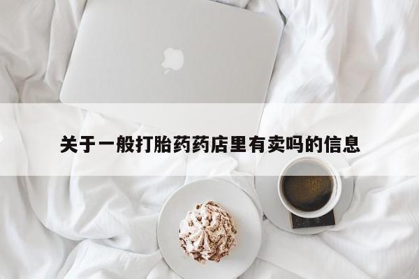 卖打胎药联系方式，关于一般打胎药药店里有卖吗的信息