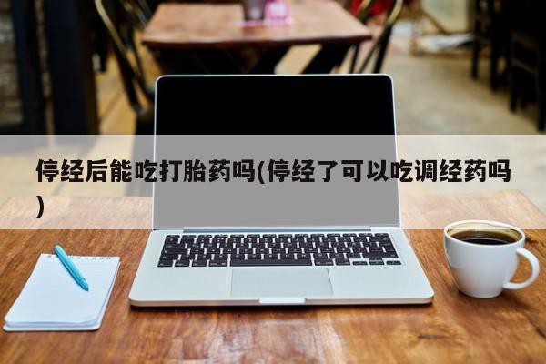 卖打胎药联系方式，停经后能吃打胎药吗(停经了可以吃调经药吗)