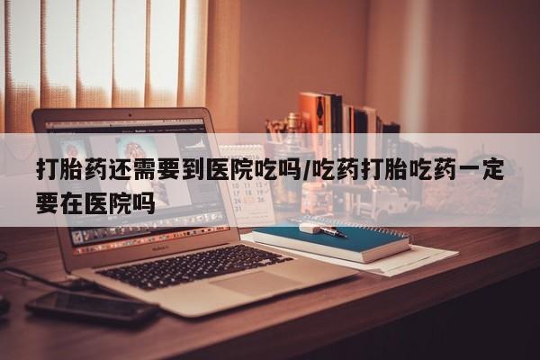 卖打胎药联系方式，打胎药还需要到医院吃吗/吃药打胎吃药一定要在医院吗