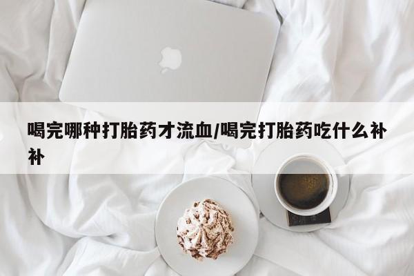 卖打胎药联系方式，喝完哪种打胎药才流血/喝完打胎药吃什么补补