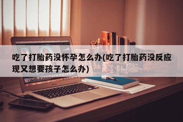 卖打胎药联系方式，吃了打胎药没怀孕怎么办(吃了打胎药没反应现又想要孩子怎么办)