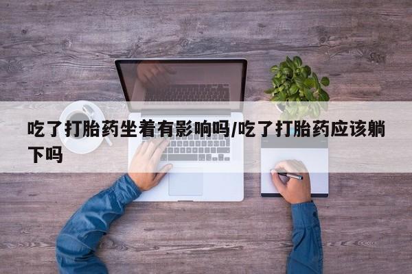 卖打胎药联系方式，吃了打胎药坐着有影响吗/吃了打胎药应该躺下吗