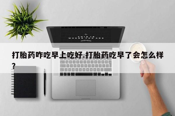 卖打胎药联系方式，打胎药咋吃早上吃好.打胎药吃早了会怎么样？