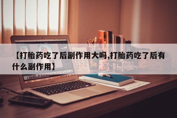卖打胎药联系方式，【打胎药吃了后副作用大吗,打胎药吃了后有什么副作用】